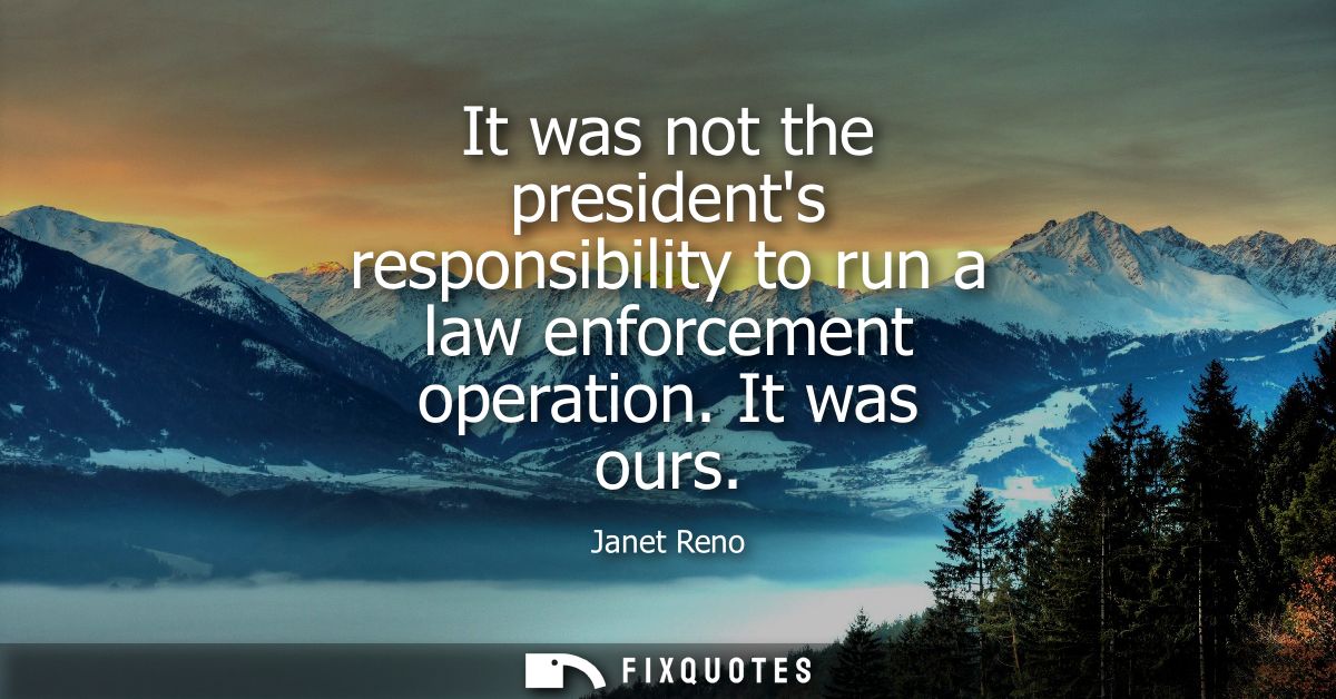 It was not the presidents responsibility to run a law enforcement operation. It was ours