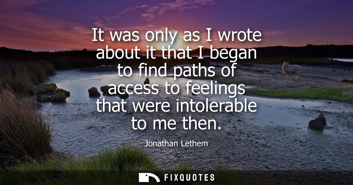 It was only as I wrote about it that I began to find paths of access to feelings that were intolerable to me then