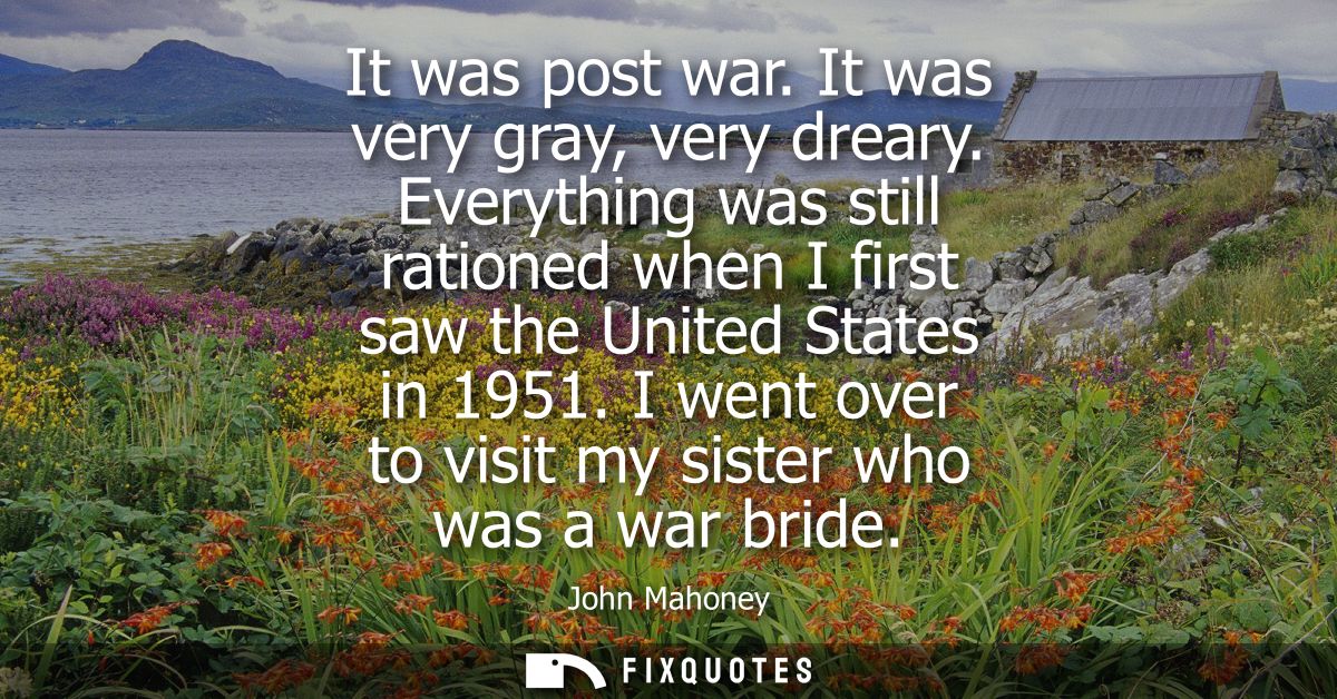 It was post war. It was very gray, very dreary. Everything was still rationed when I first saw the United States in 1951