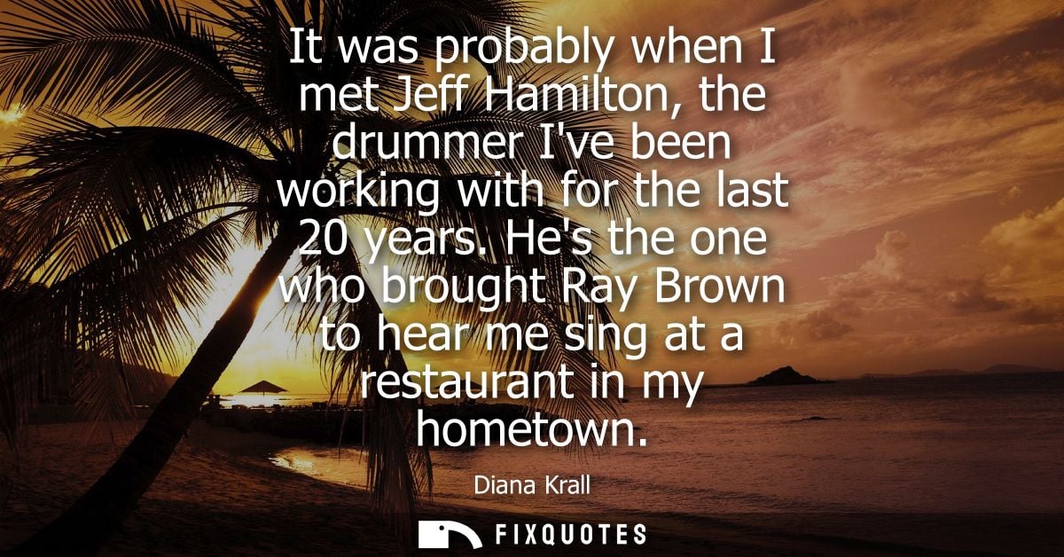 It was probably when I met Jeff Hamilton, the drummer Ive been working with for the last 20 years. Hes the one who broug