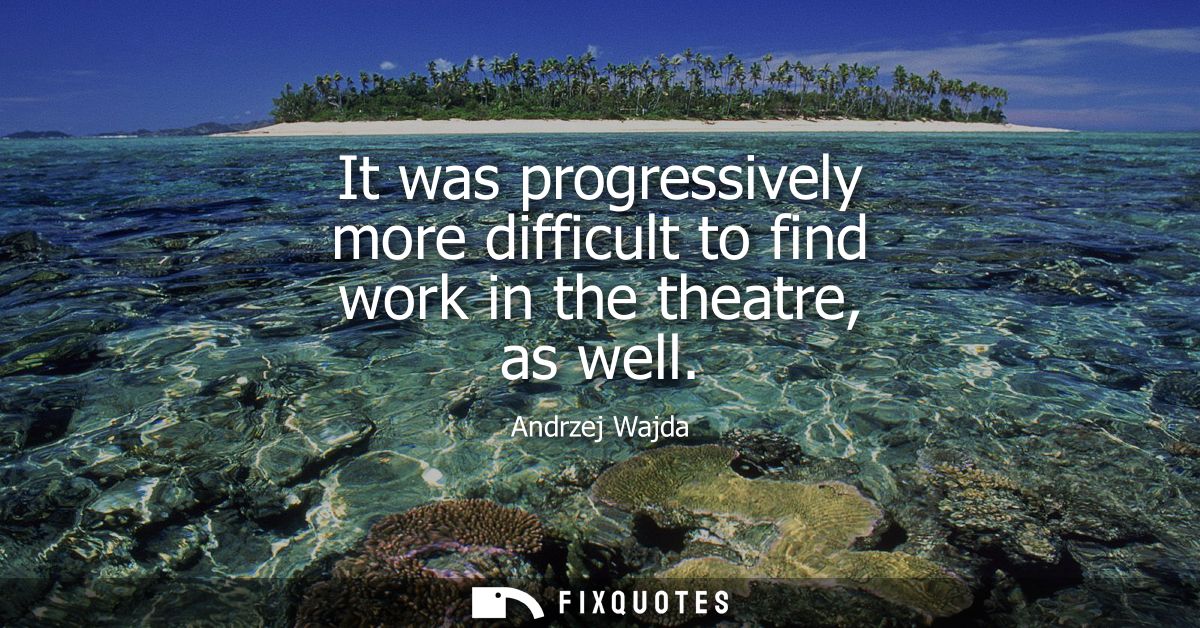 It was progressively more difficult to find work in the theatre, as well