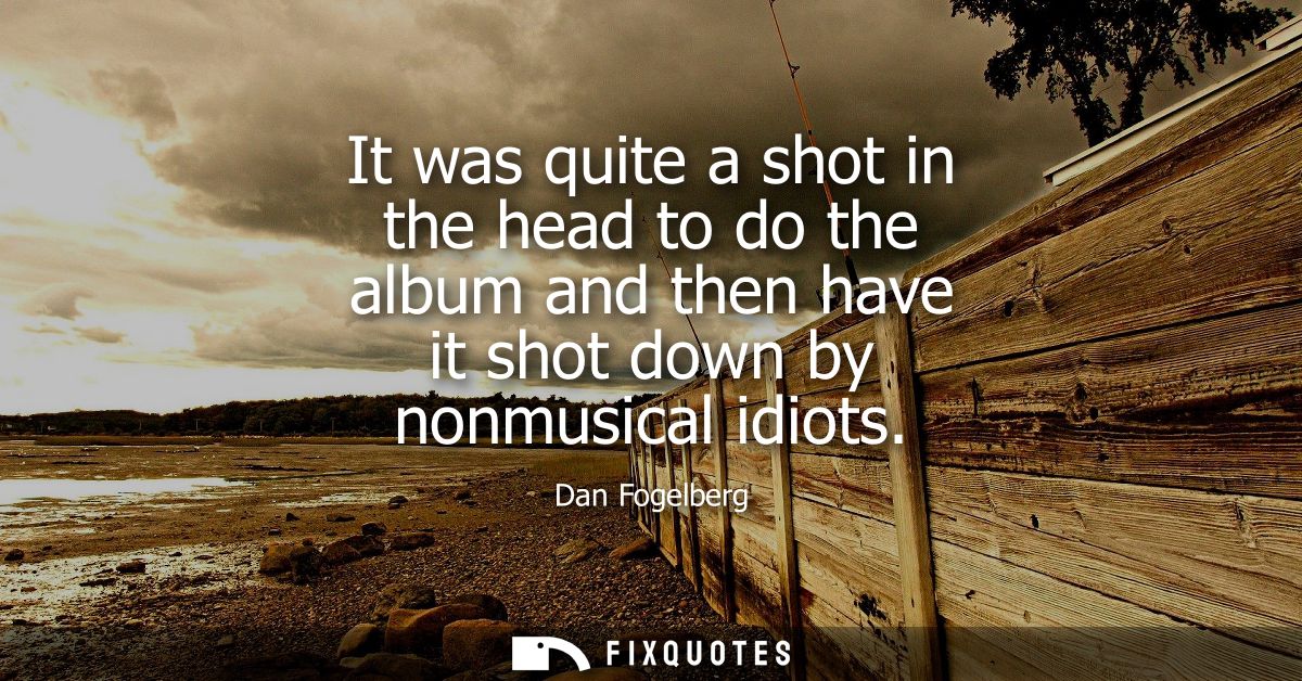 It was quite a shot in the head to do the album and then have it shot down by nonmusical idiots