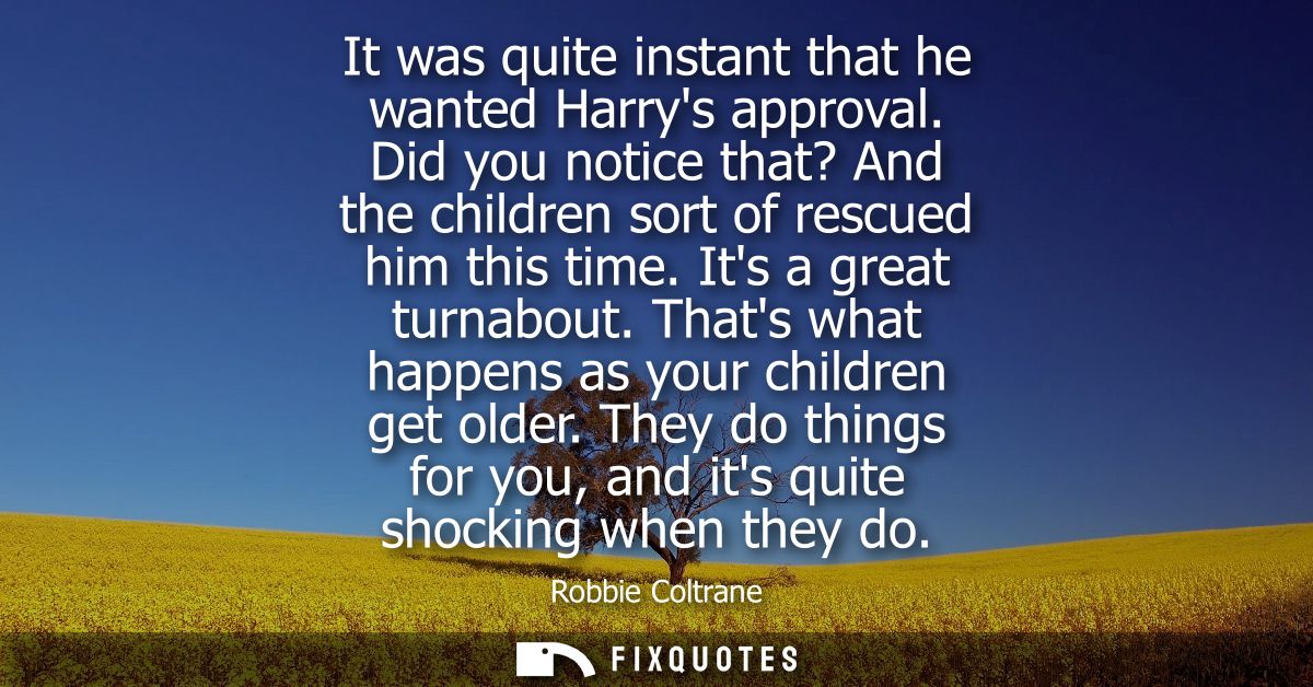 It was quite instant that he wanted Harrys approval. Did you notice that? And the children sort of rescued him this time