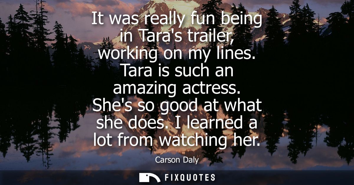 It was really fun being in Taras trailer, working on my lines. Tara is such an amazing actress. Shes so good at what she