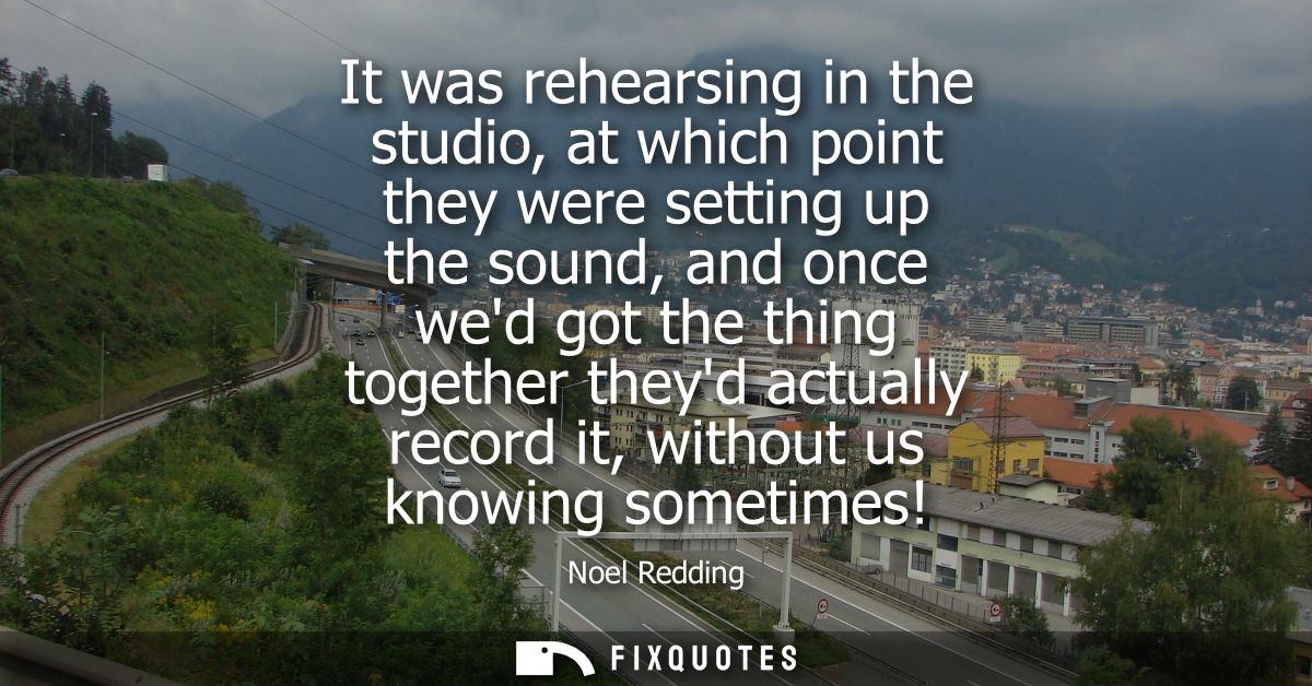 It was rehearsing in the studio, at which point they were setting up the sound, and once wed got the thing together they
