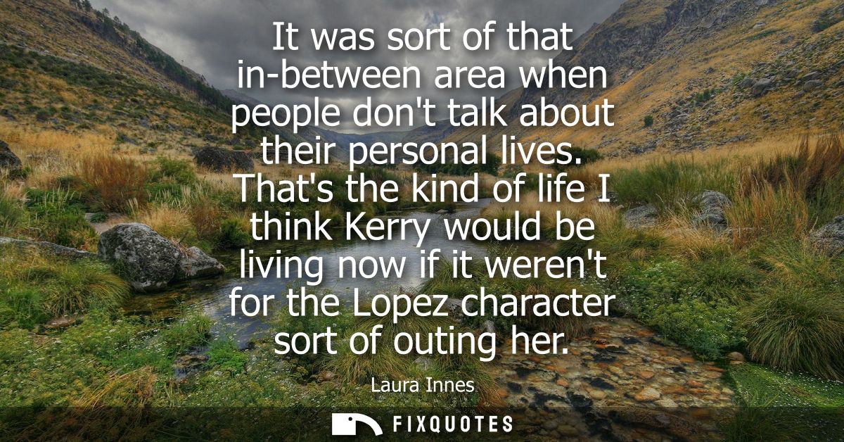 It was sort of that in-between area when people dont talk about their personal lives. Thats the kind of life I think Ker