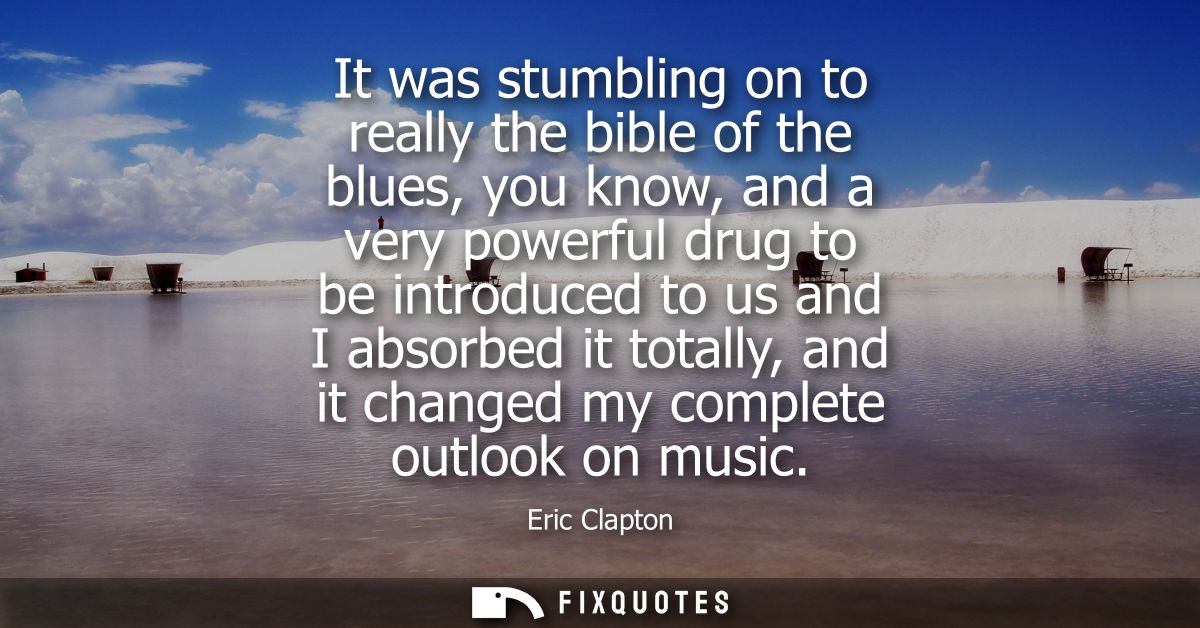 It was stumbling on to really the bible of the blues, you know, and a very powerful drug to be introduced to us and I ab