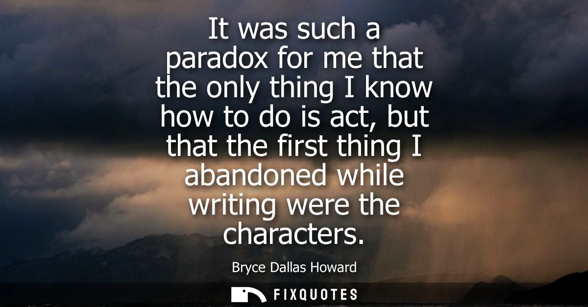 It was such a paradox for me that the only thing I know how to do is act, but that the first thing I abandoned while wri