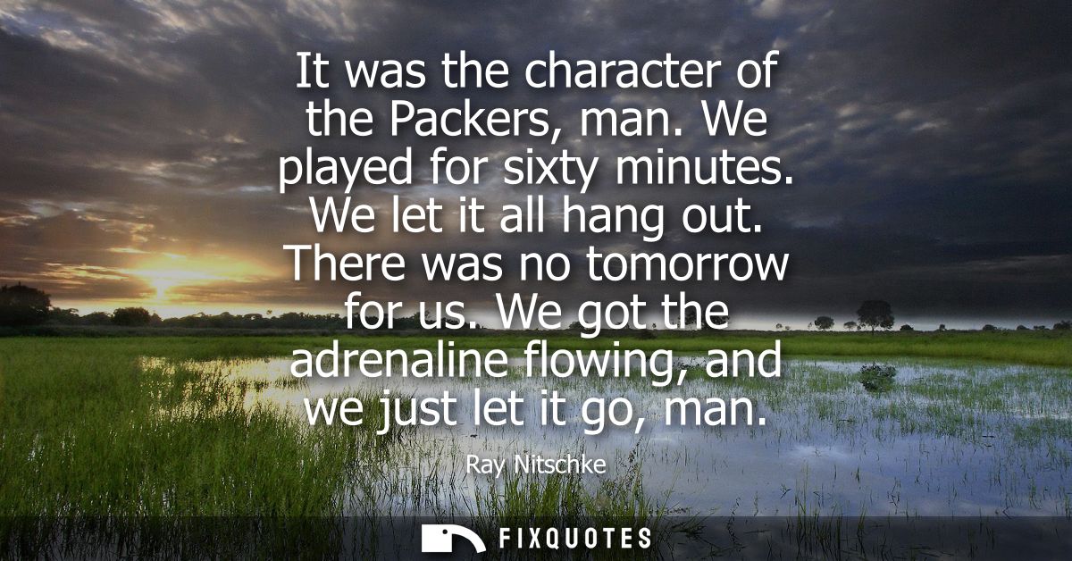 It was the character of the Packers, man. We played for sixty minutes. We let it all hang out. There was no tomorrow for