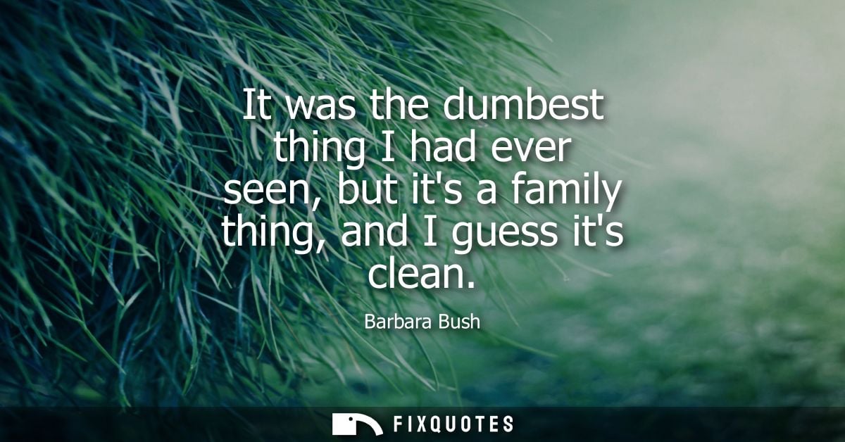 It was the dumbest thing I had ever seen, but its a family thing, and I guess its clean - Barbara Bush