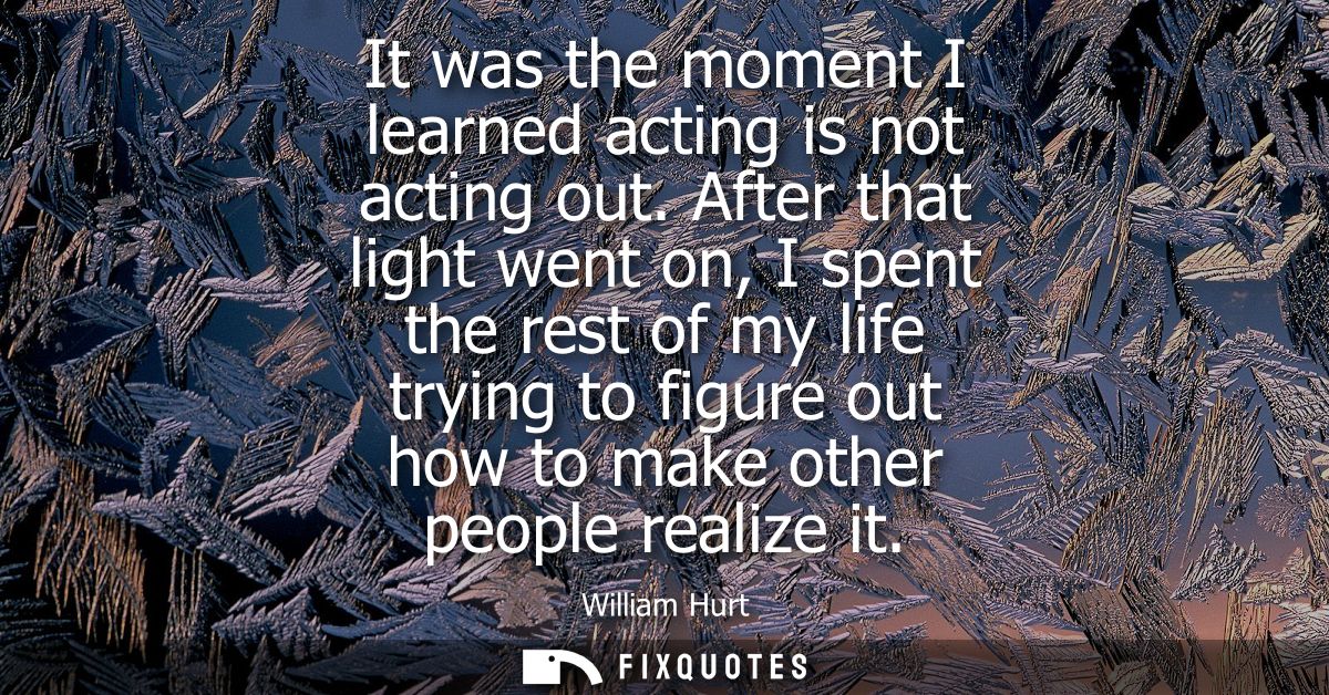 It was the moment I learned acting is not acting out. After that light went on, I spent the rest of my life trying to fi