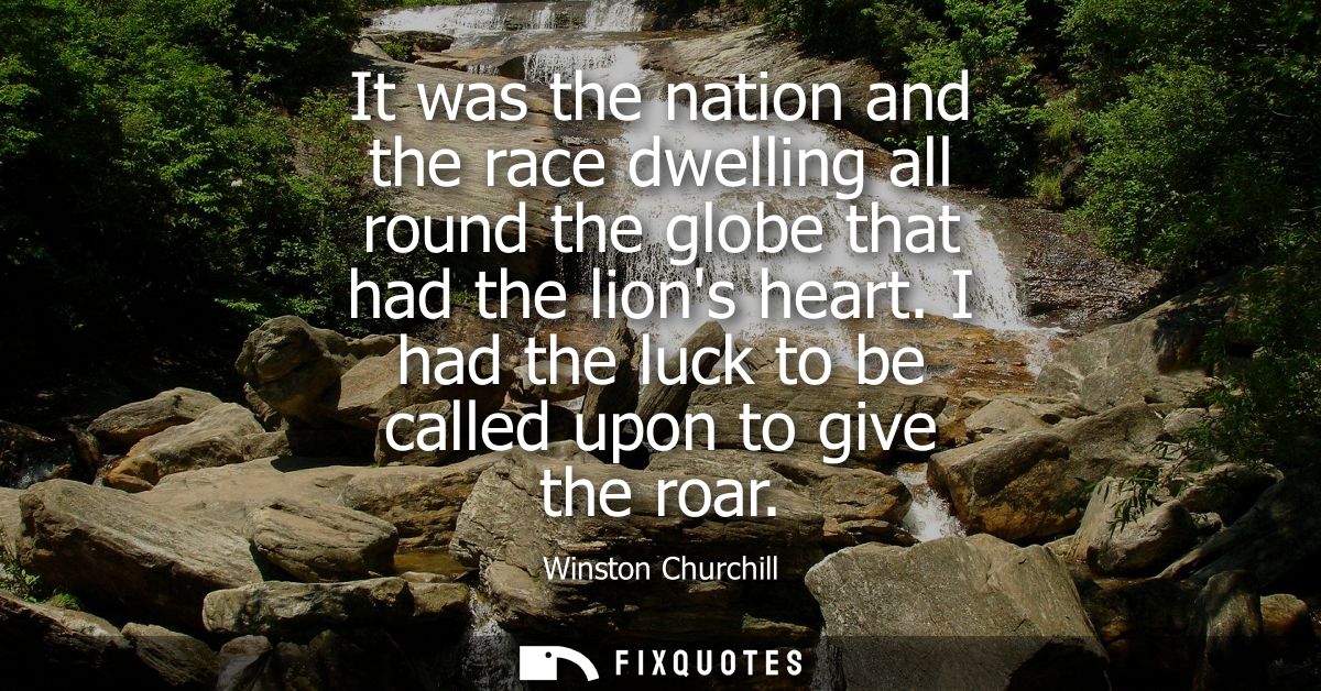 It was the nation and the race dwelling all round the globe that had the lions heart. I had the luck to be called upon t