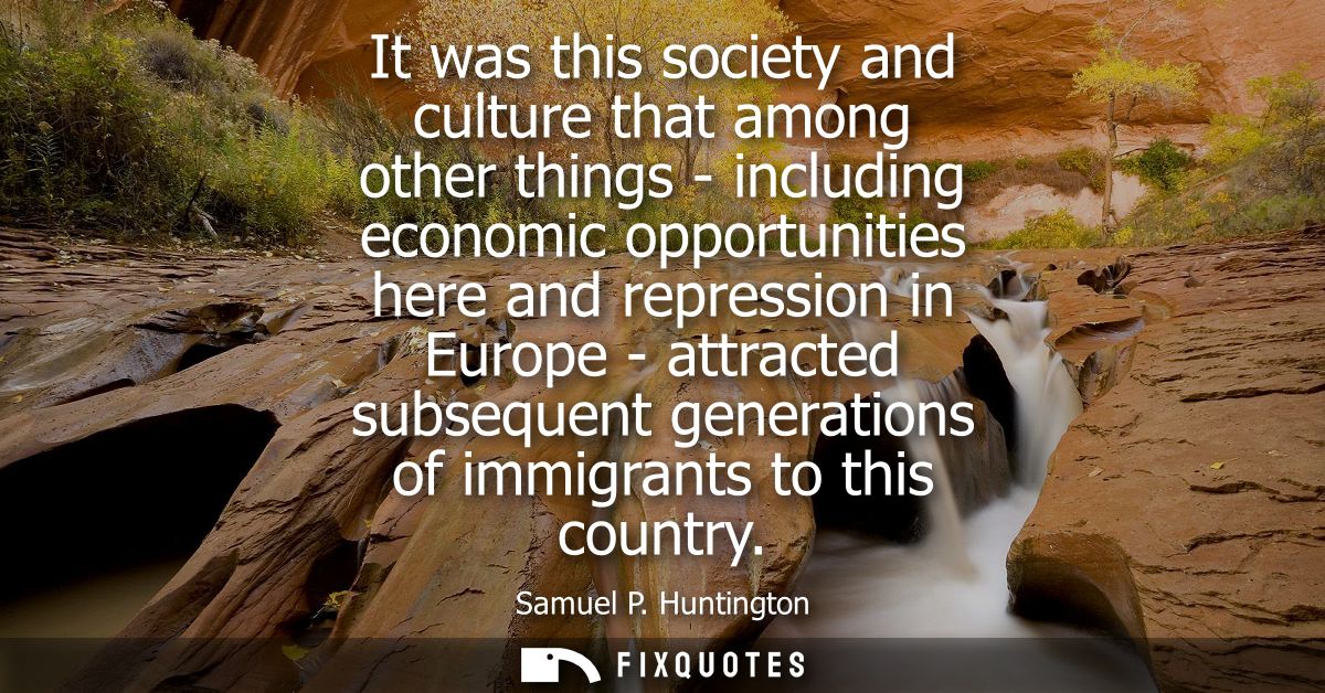 It was this society and culture that among other things - including economic opportunities here and repression in Europe
