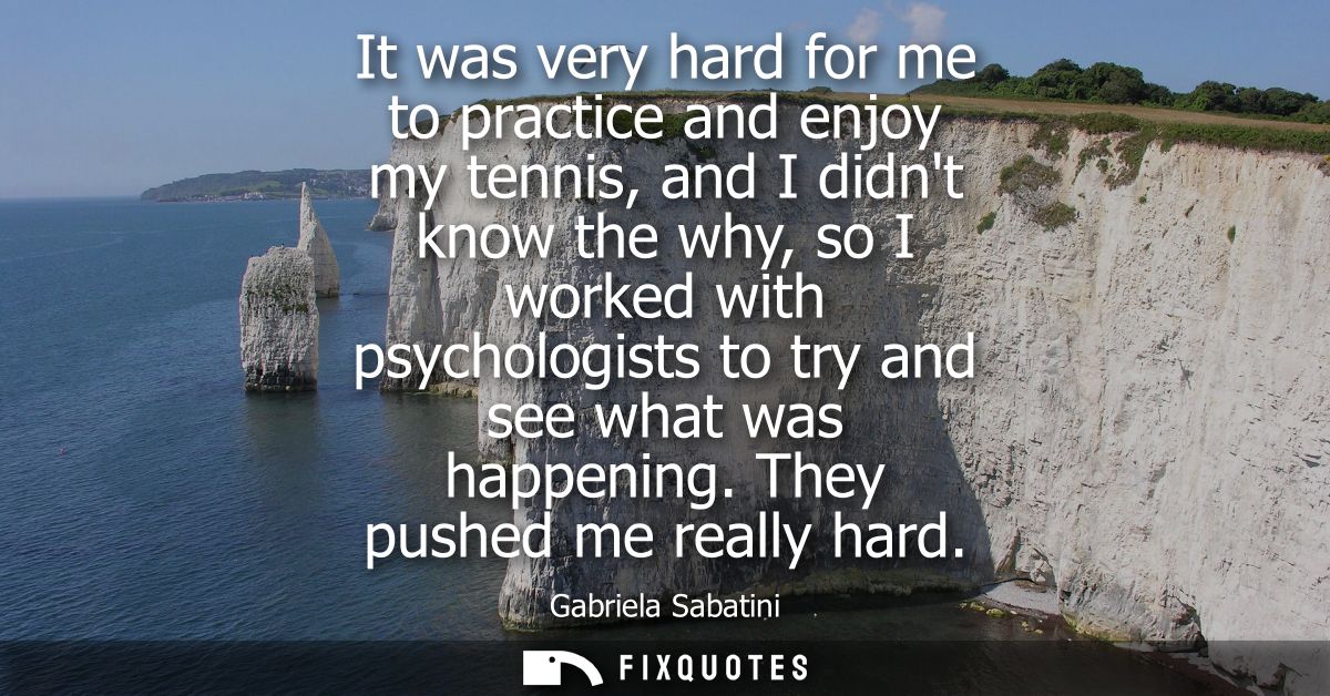 It was very hard for me to practice and enjoy my tennis, and I didnt know the why, so I worked with psychologists to try