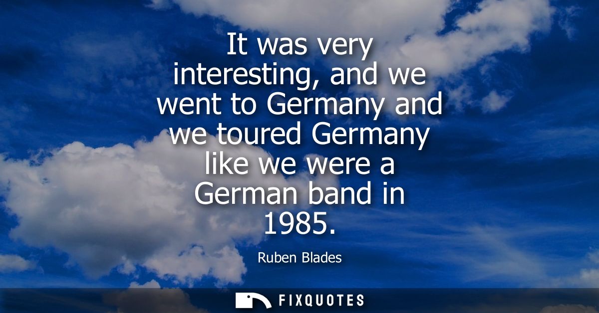 It was very interesting, and we went to Germany and we toured Germany like we were a German band in 1985