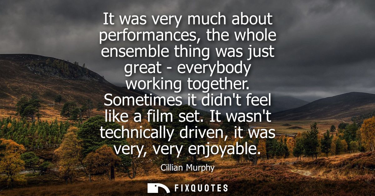 It was very much about performances, the whole ensemble thing was just great - everybody working together. Sometimes it 