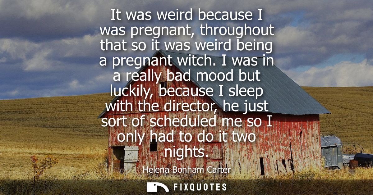 It was weird because I was pregnant, throughout that so it was weird being a pregnant witch. I was in a really bad mood 