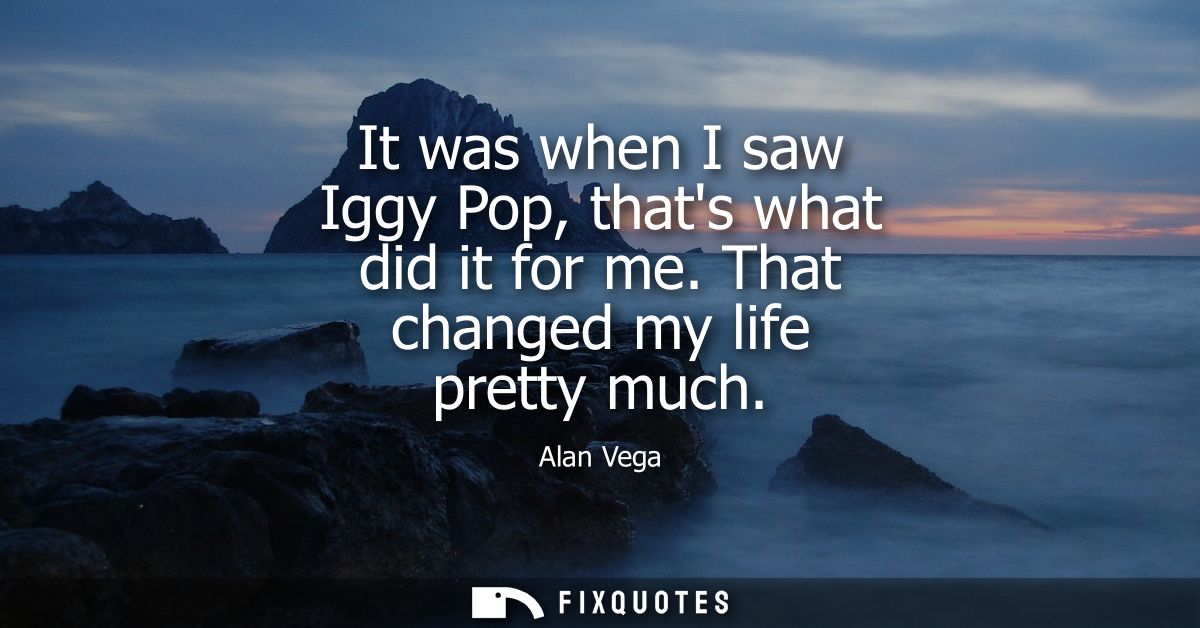 It was when I saw Iggy Pop, thats what did it for me. That changed my life pretty much