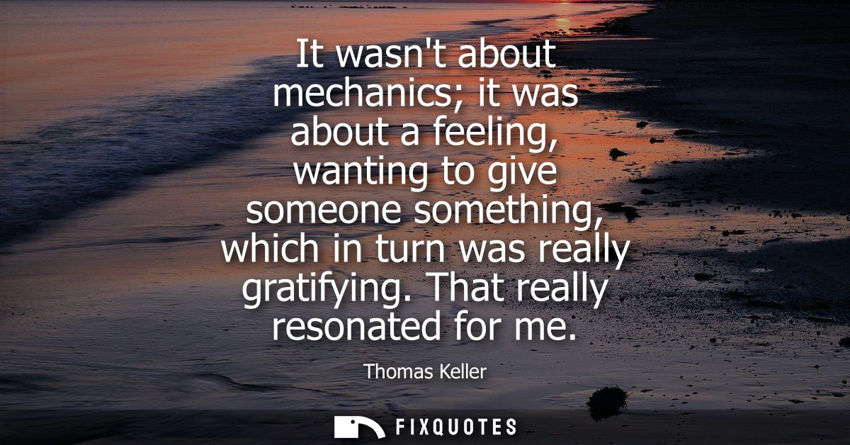 It wasnt about mechanics it was about a feeling, wanting to give someone something, which in turn was really gratifying.