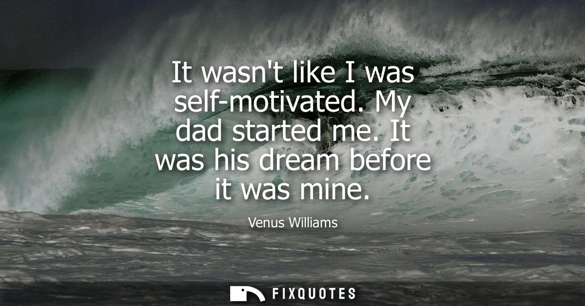 It wasnt like I was self-motivated. My dad started me. It was his dream before it was mine
