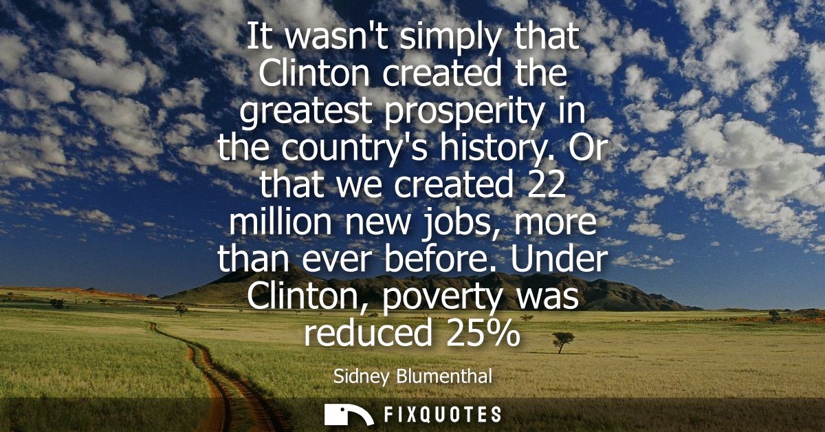 It wasnt simply that Clinton created the greatest prosperity in the countrys history. Or that we created 22 million new 