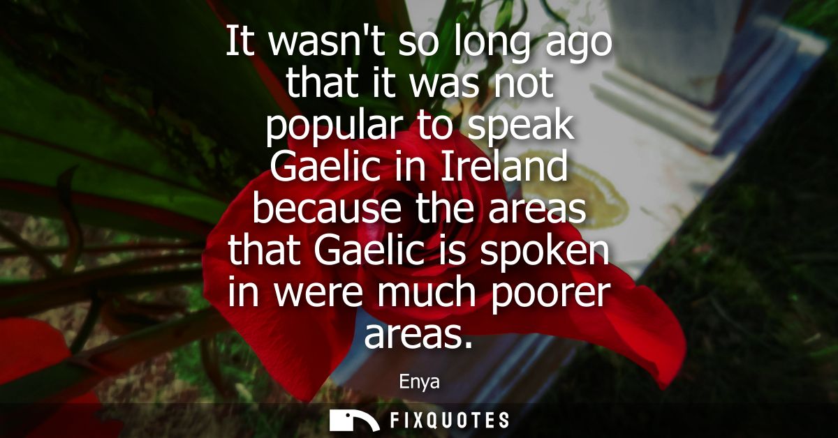 It wasnt so long ago that it was not popular to speak Gaelic in Ireland because the areas that Gaelic is spoken in were 