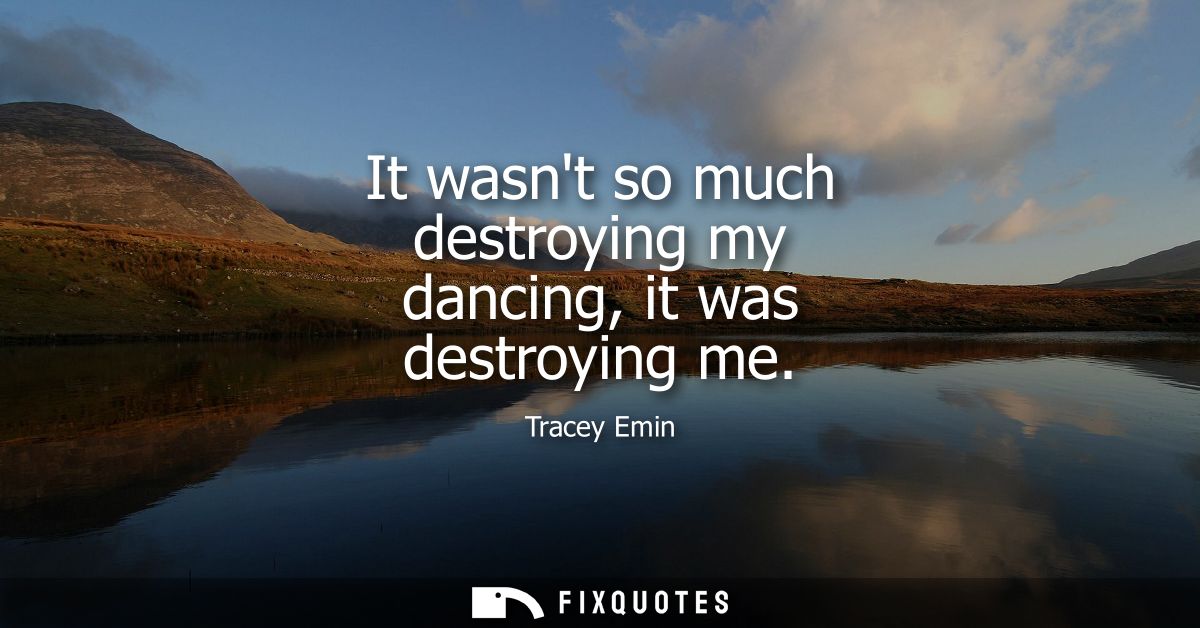 It wasnt so much destroying my dancing, it was destroying me