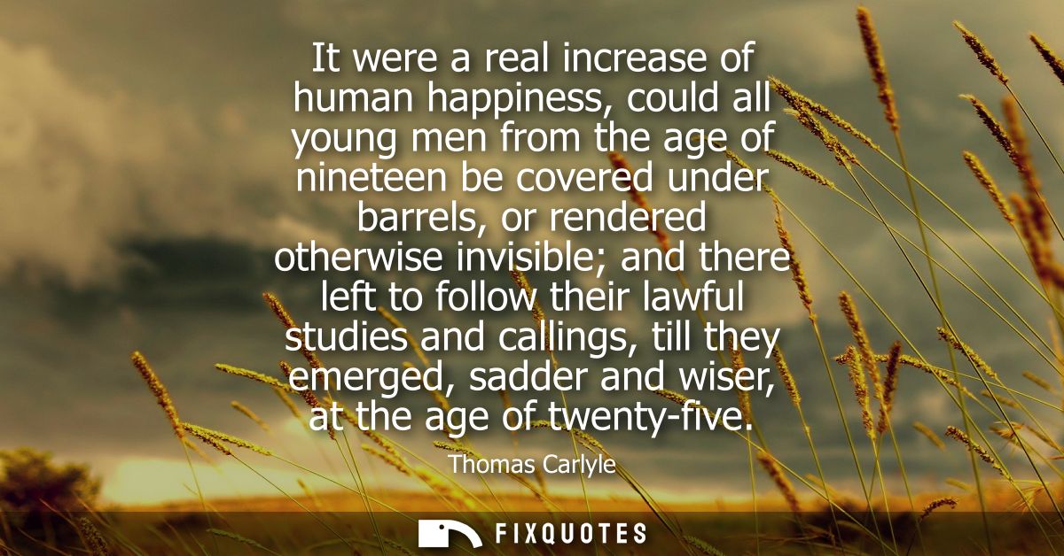 It were a real increase of human happiness, could all young men from the age of nineteen be covered under barrels, or re