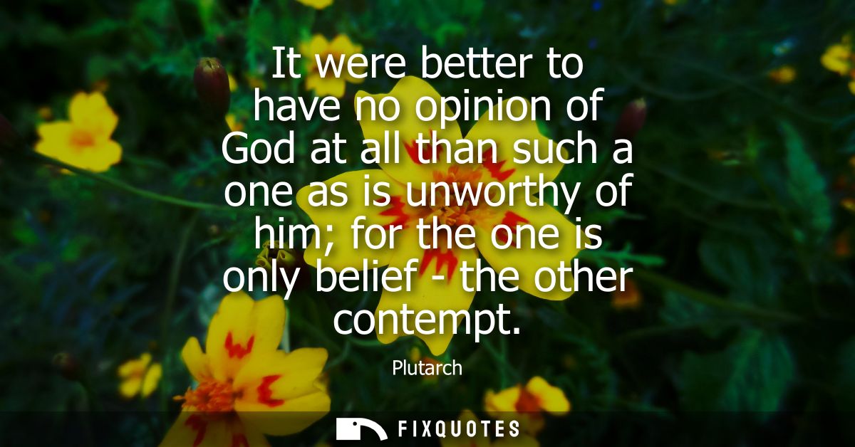 It were better to have no opinion of God at all than such a one as is unworthy of him for the one is only belief - the o