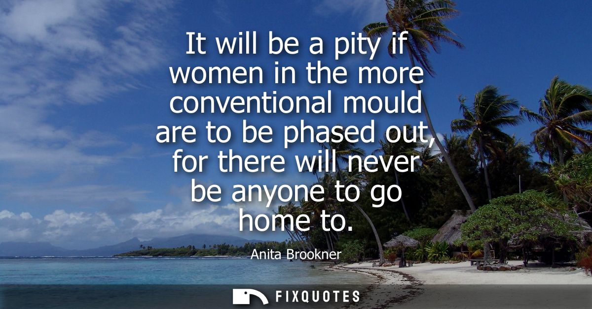 It will be a pity if women in the more conventional mould are to be phased out, for there will never be anyone to go hom