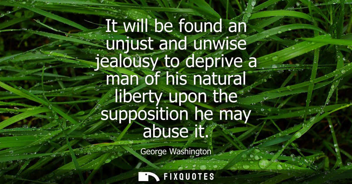 It will be found an unjust and unwise jealousy to deprive a man of his natural liberty upon the supposition he may abuse