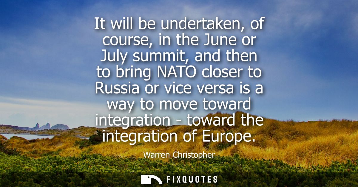 It will be undertaken, of course, in the June or July summit, and then to bring NATO closer to Russia or vice versa is a
