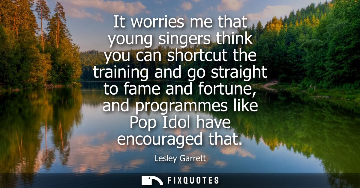 It worries me that young singers think you can shortcut the training and go straight to fame and fortune, and programmes