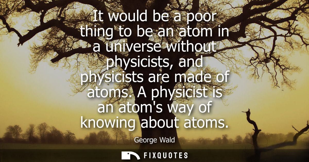 It would be a poor thing to be an atom in a universe without physicists, and physicists are made of atoms. A physicist i