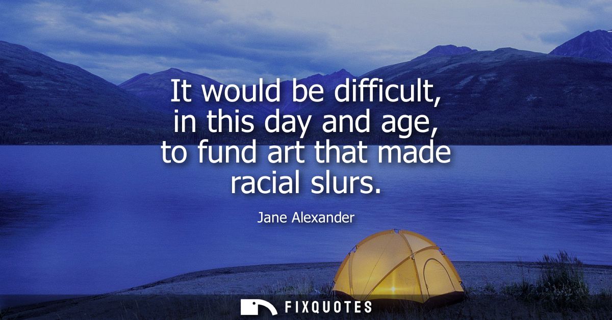 It would be difficult, in this day and age, to fund art that made racial slurs