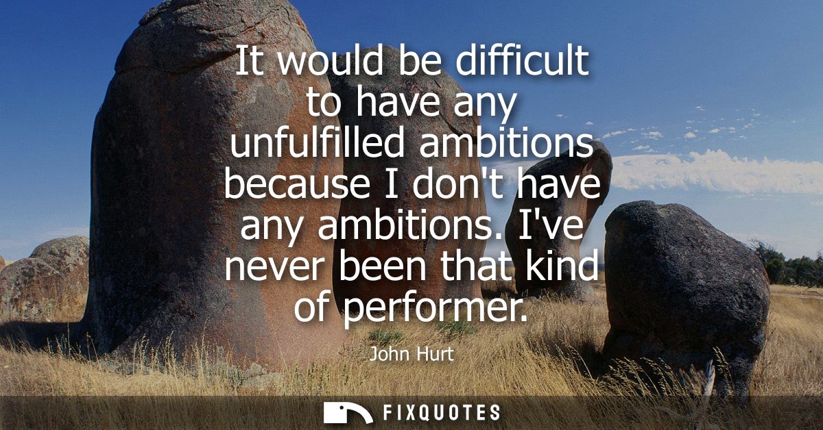 It would be difficult to have any unfulfilled ambitions because I dont have any ambitions. Ive never been that kind of p