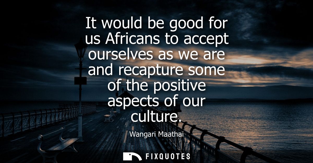 It would be good for us Africans to accept ourselves as we are and recapture some of the positive aspects of our culture