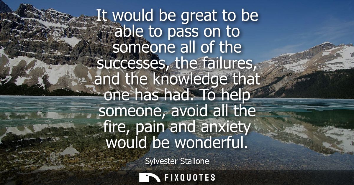 It would be great to be able to pass on to someone all of the successes, the failures, and the knowledge that one has ha