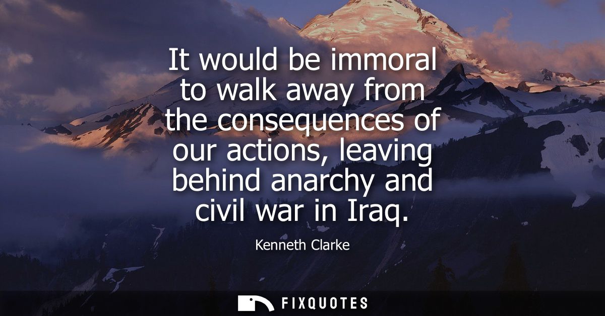 It would be immoral to walk away from the consequences of our actions, leaving behind anarchy and civil war in Iraq