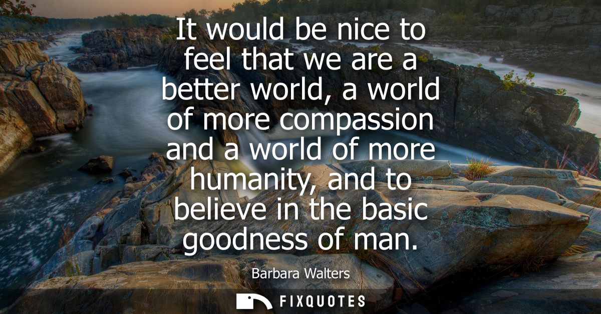 It would be nice to feel that we are a better world, a world of more compassion and a world of more humanity, and to bel