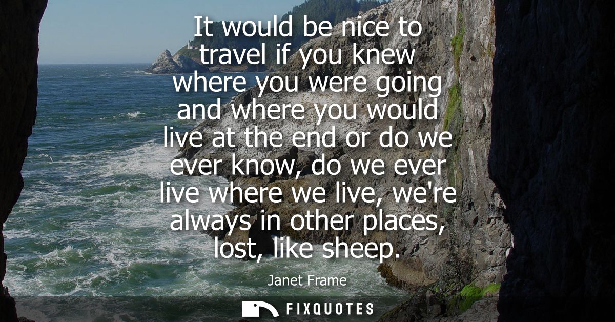 It would be nice to travel if you knew where you were going and where you would live at the end or do we ever know, do w