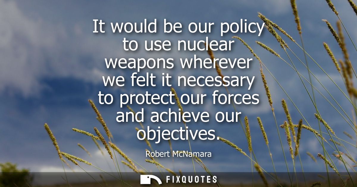 It would be our policy to use nuclear weapons wherever we felt it necessary to protect our forces and achieve our object