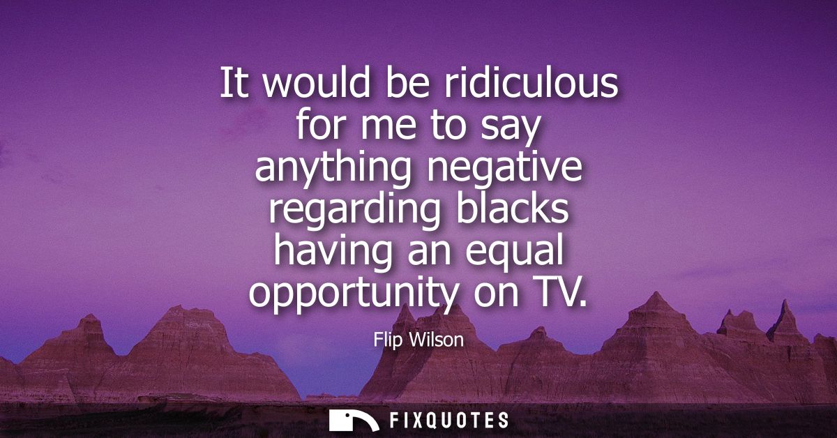 It would be ridiculous for me to say anything negative regarding blacks having an equal opportunity on TV