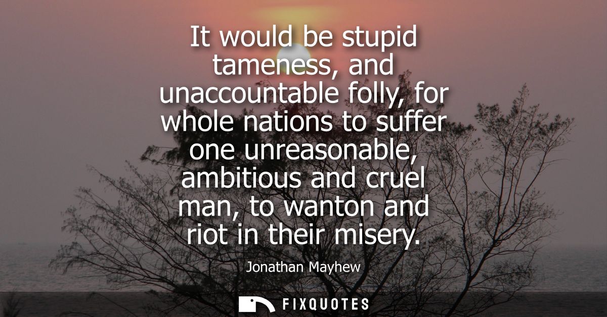It would be stupid tameness, and unaccountable folly, for whole nations to suffer one unreasonable, ambitious and cruel 
