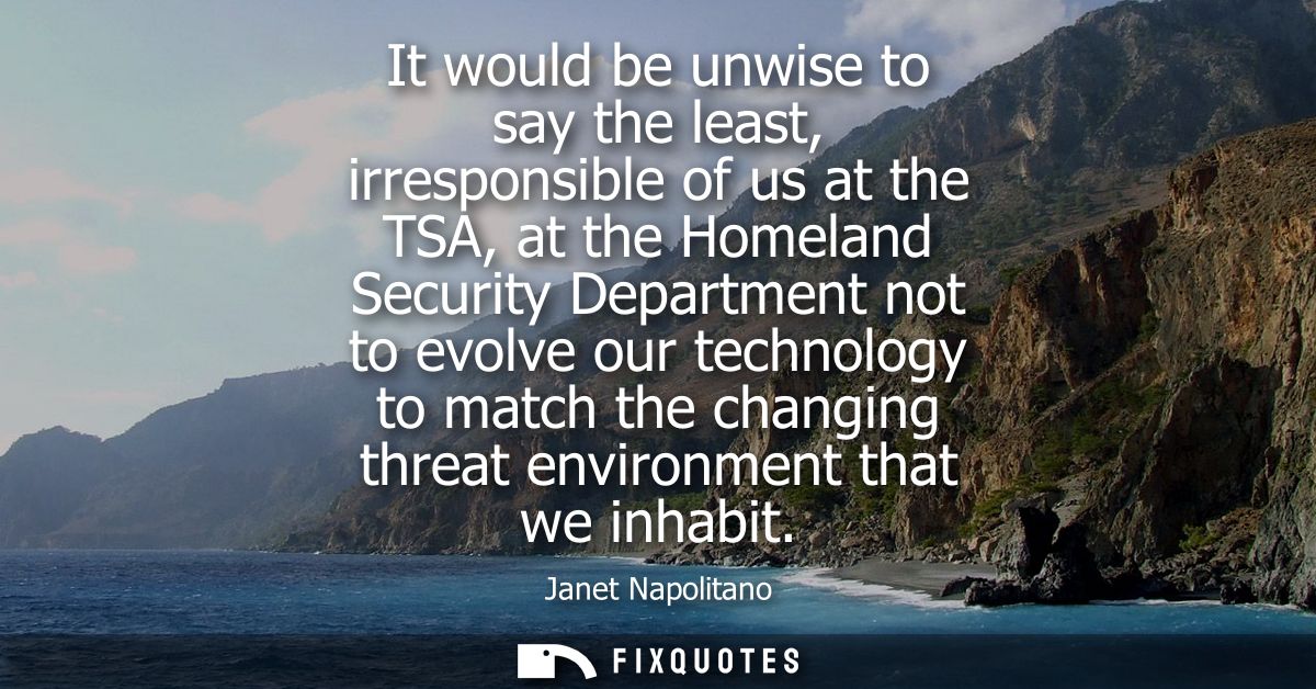 It would be unwise to say the least, irresponsible of us at the TSA, at the Homeland Security Department not to evolve o