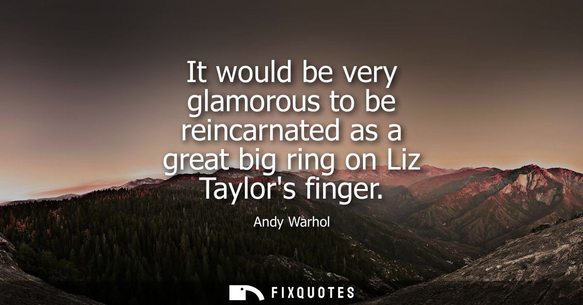 It would be very glamorous to be reincarnated as a great big ring on Liz Taylors finger