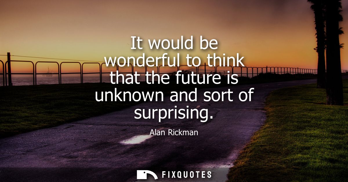 It would be wonderful to think that the future is unknown and sort of surprising