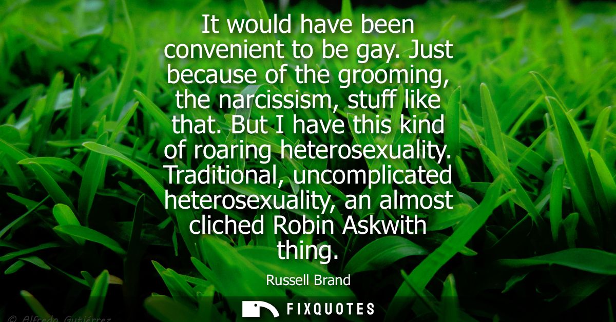 It would have been convenient to be gay. Just because of the grooming, the narcissism, stuff like that. But I have this 