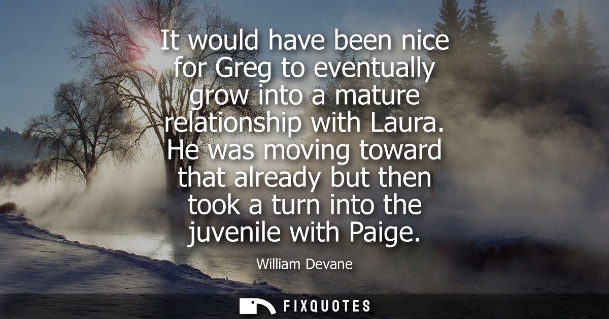 It would have been nice for Greg to eventually grow into a mature relationship with Laura. He was moving toward that alr