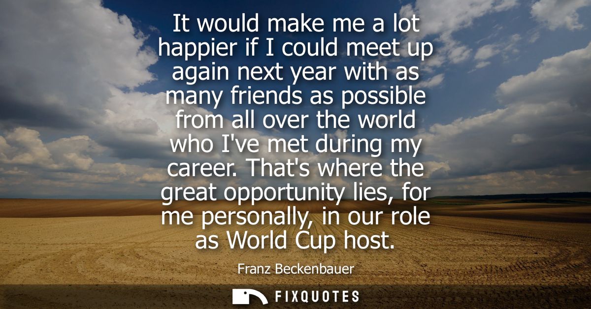 It would make me a lot happier if I could meet up again next year with as many friends as possible from all over the wor
